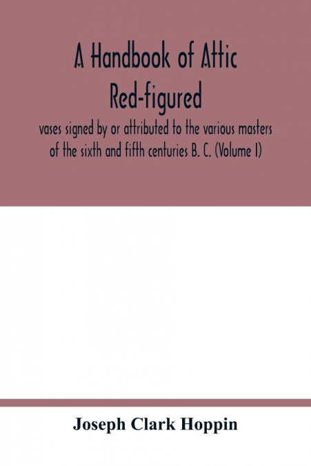 A handbook of Attic red-figured vases signed by or attributed to the various masters of the sixth and fifth centuries B. C. (Volume I)
