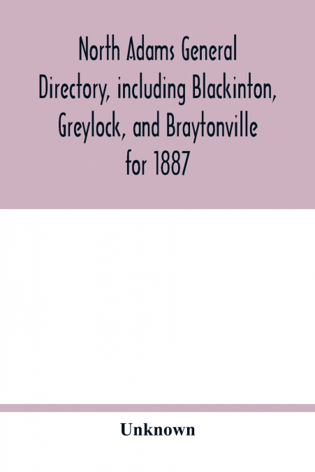 North Adams general directory, including Blackinton, Greylock, and Braytonville for 1887. Embracing the Names of all Residents, and a full list of Churches, with their Officers; Corporations, Manufact