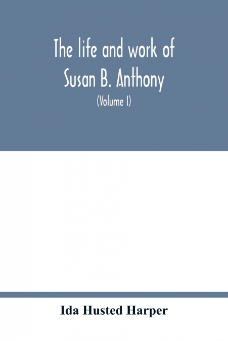 The life and work of Susan B. Anthony; including public addresses, her own letters and many from her contemporaries during fifty years (Volume I)