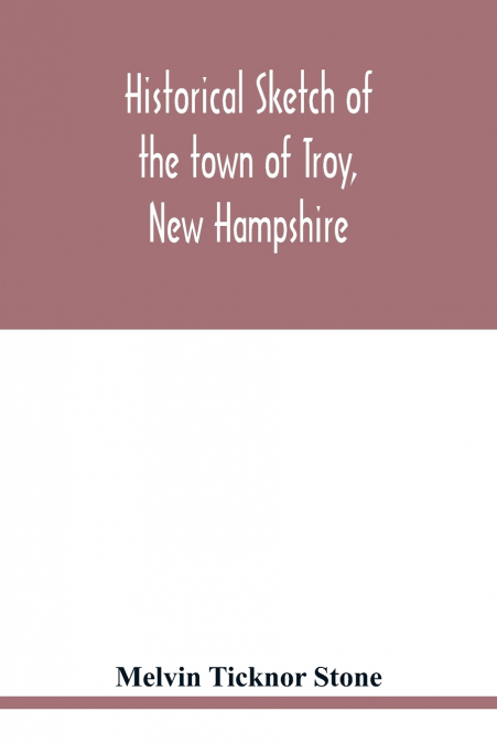 Historical sketch of the town of Troy, New Hampshire, and her inhabitants from the first settlement of the territory now within the limits of the town in 1764-1897