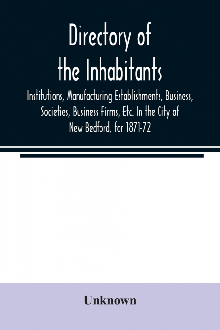 Directory of the Inhabitants, Institutions, Manufacturing Establishments, Business, Societies, Business Firms, Etc. In the City of New Bedford, for 1871-72