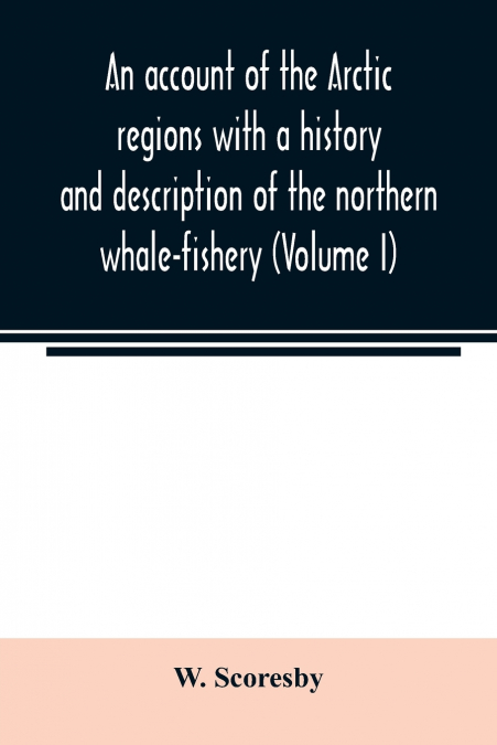 An account of the Arctic regions with a history and description of the northern whale-fishery (Volume I)