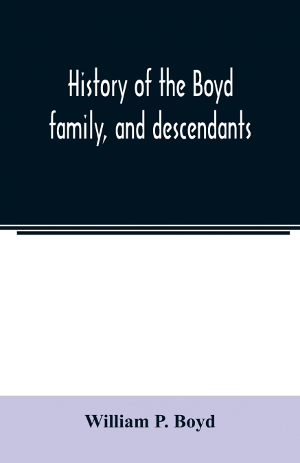 History of the Boyd family, and descendants, with historical sketches of the Ancient family of Boyd’s in Scotland, from the year 1200, and those of ireland from the year 1680. with record of their des
