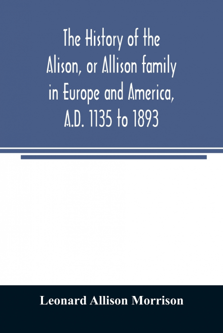 The history of the Alison, or Allison family in Europe and America, A.D. 1135 to 1893; giving an account of the family in Scotland, England, Ireland, Australia, Canada, and the United States