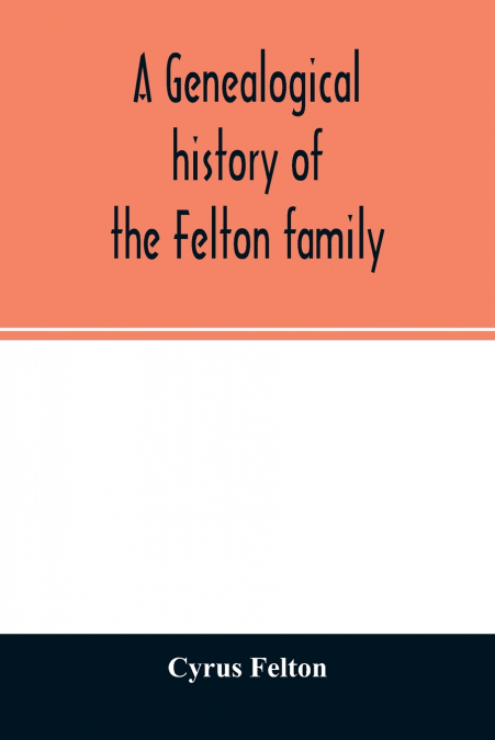 A genealogical history of the Felton family; descendants of Lieutenant Nathaniel Felton, who came to Salem, Mass., in 1633; with few supplements and appendices of the names of some of the ancestors of