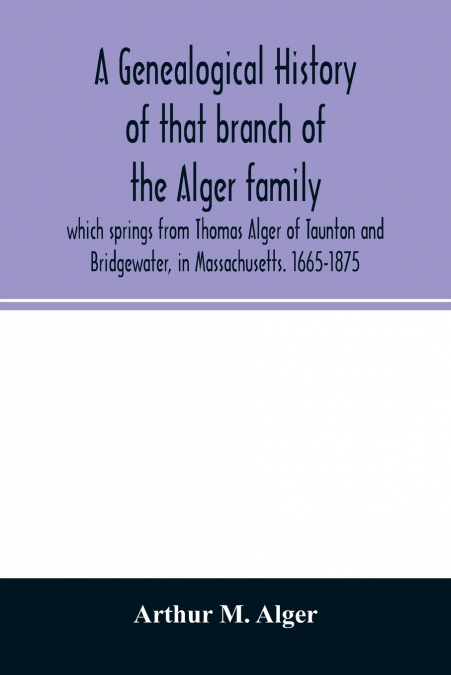 A genealogical history of that branch of the Alger family which springs from Thomas Alger of Taunton and Bridgewater, in Massachusetts. 1665-1875