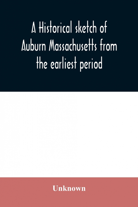 A historical sketch of Auburn Massachusetts from the earliest period to the present day with brief accounts of early settlers and prominent citizens