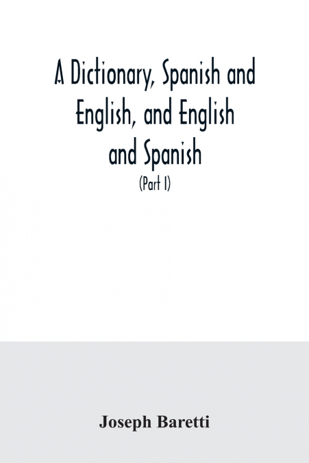 A dictionary, Spanish and English, and English and Spanish, containing the signification of words and their different uses together with the terms of arts, sciences, and trades (Part I) Spanish and En