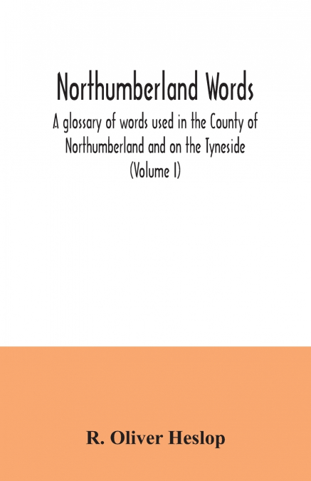 Northumberland words. A glossary of words used in the County of Northumberland and on the Tyneside (Volume I)