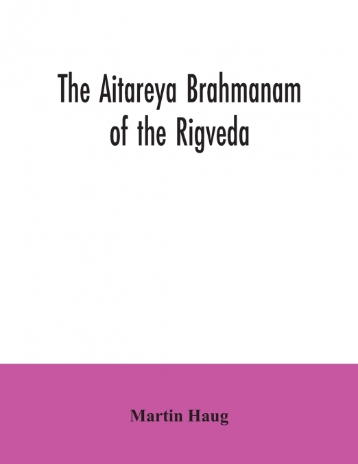 The Aitareya Brahmanam of the Rigveda, containing the earliest speculations of the Brahmans on the meaning of the sacrificial prayers, and on the origin, performance and sense of the rites of the Vedi