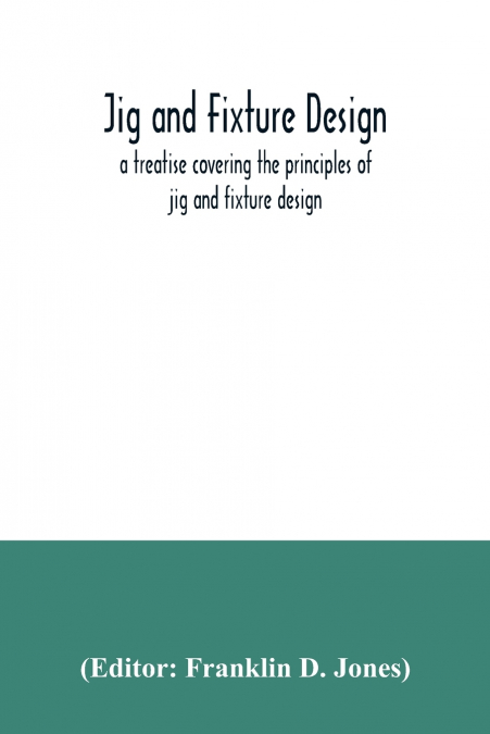 Jig and fixture design, a treatise covering the principles of jig and fixture design, the important constructional details, and many different types of work-holding devices used in interchangeable man