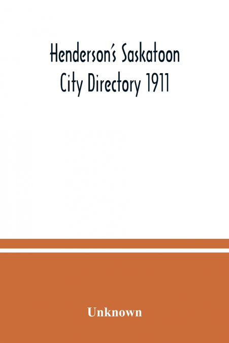 Henderson’s Saskatoon city directory 1911; Comprising A Street Directory of the city, An Alphabetically arranged list of business firms and companies, professional men and private citizens and A class