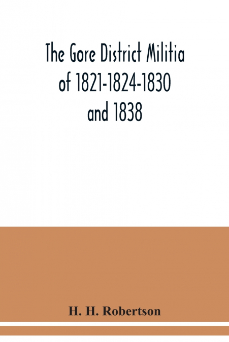 The Gore District Militia of 1821-1824-1830 and 1838 ; The Militia of West York and West Lincoln of 1804, with the lists of officers