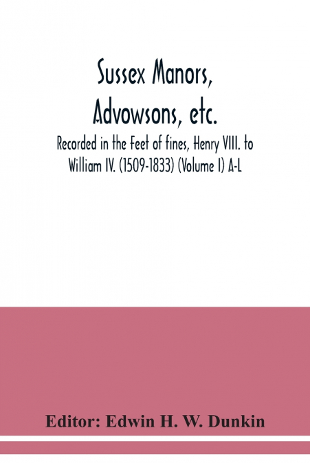 Sussex manors, advowsons, etc., recorded in the Feet of fines, Henry VIII. to William IV. (1509-1833) (Volume I) A-L