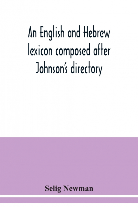 An English and Hebrew lexicon composed after Johnson’s directory, containing fifteen thousand English words, rendered into Biblical, or rabbinical Hebrew, or into Chaldee. To which is annexed a list o