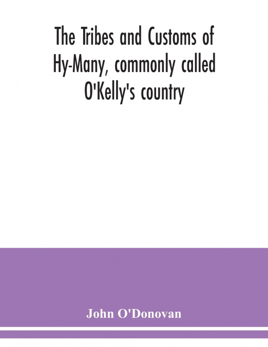 The Tribes and customs of Hy-Many, commonly called O’Kelly’s country. Now first published form the Book of Lecan, a MS. in the Library of the Royal Irish Academy; with a translation and notes