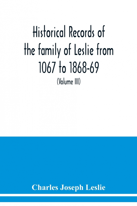 Historical records of the family of Leslie from 1067 to 1868-69. Collected from public records and authentic private sources (Volume III)