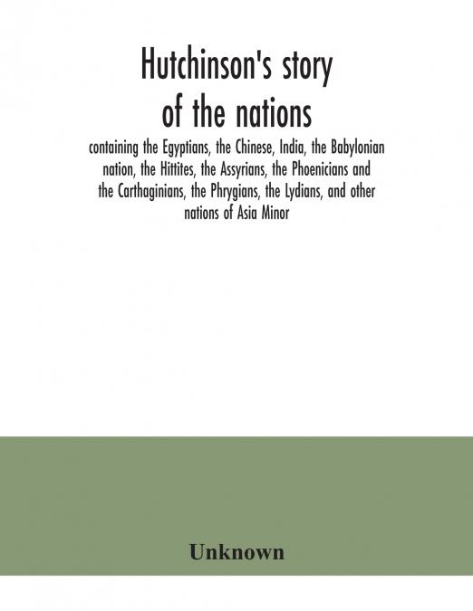 Hutchinson’s story of the nations, containing the Egyptians, the Chinese, India, the Babylonian nation, the Hittites, the Assyrians, the Phoenicians and the Carthaginians, the Phrygians, the Lydians, 