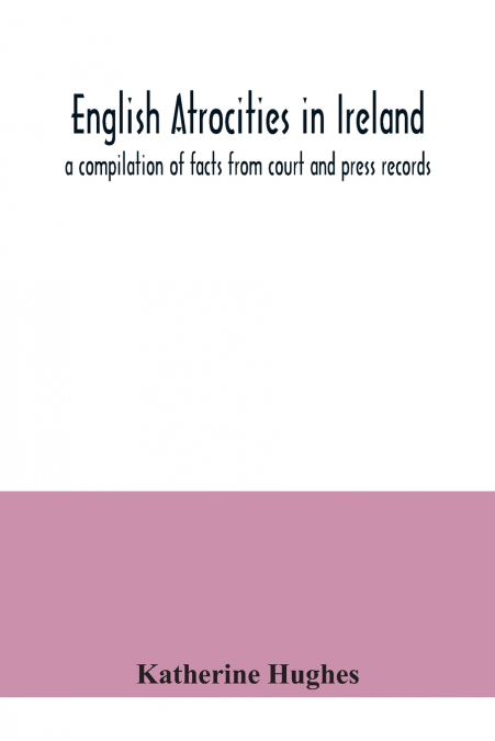 English atrocities in Ireland; a compilation of facts from court and press records