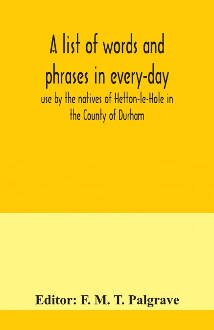 A list of words and phrases in every-day use by the natives of Hetton-le-Hole in the County of Durham, being words not ordinarily accepted, or but seldom found in the standard English of the day