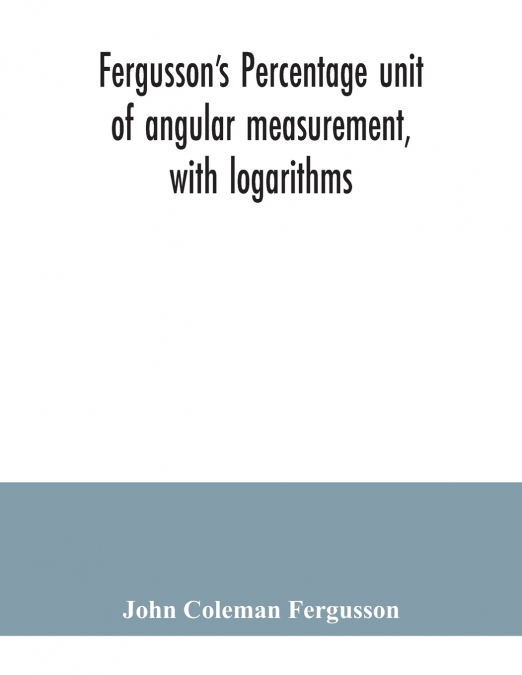 Fergusson’s Percentage unit of angular measurement, with logarithms; also a description of his percentage theodolite and percentage compass, for the use of surveyors, navigating officers, civil and mi