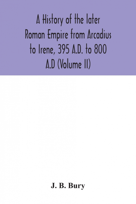 A history of the later Roman Empire from Arcadius to Irene, 395 A.D. to 800 A.D (Volume II)