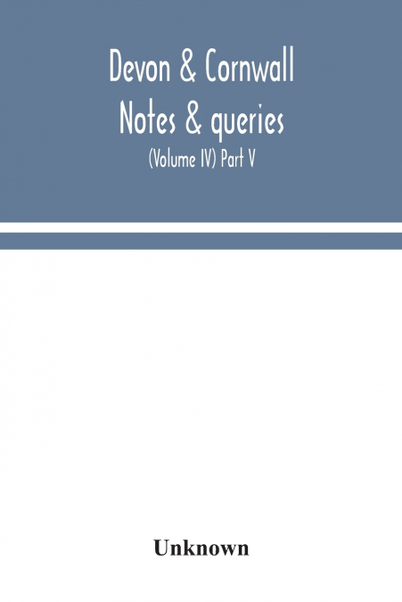 Devon & Cornwall notes & queries; a quarterly journal devoted to the local history, biography and antiquities of the counties of Devon and Cornwall (Volume IV) Part V.