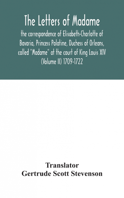The Letters Of Madame, The Correspondence Of Elisabeth-Charlotte Of Bavaria, Princess Palatine, Duchess Of Orleans, Called 'Madame' At The Court Of King Louis Xiv (Volume Ii) 1709-1722