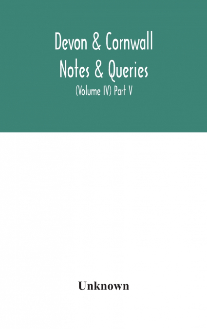 Devon & Cornwall Notes & Queries; A Quarterly Journal Devoted To The Local History, Biography And Antiquities Of The Counties Of Devon And Cornwall (Volume Iv) Part V.