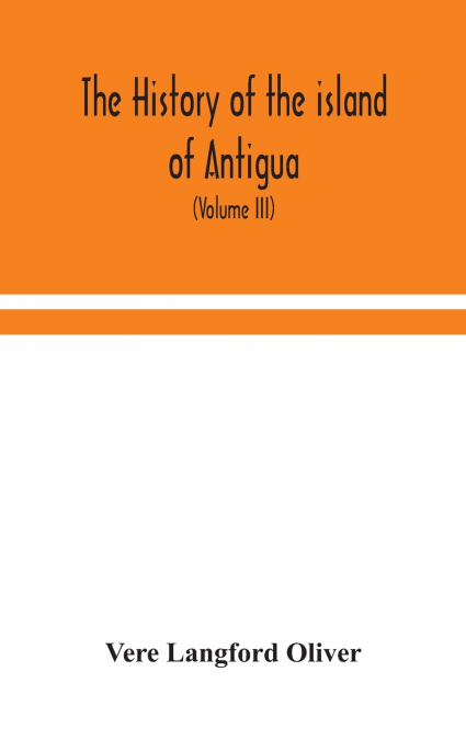 The History Of The Island Of Antigua, One Of The Leeward Caribbees In The West Indies, From The First Settlement In 1635 To The Present Time (Volume Iii)