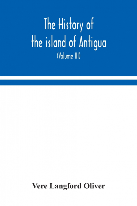 The history of the island of Antigua, one of the Leeward Caribbees in the West Indies, from the first settlement in 1635 to the present time (Volume III)