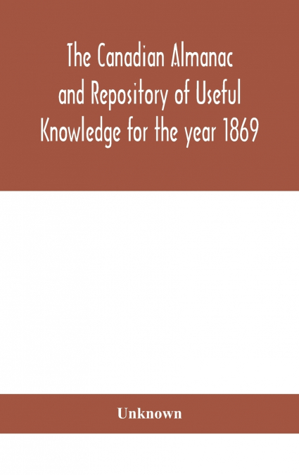 The Canadian Almanac And Repository Of Useful Knowledge For The Year 1869 Being The First After Leap Year Containing Full And Authentic Commercial, Statistical, Astronomical, Departmental, Ecclesiasti