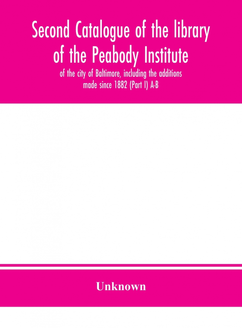 Second Catalogue Of The Library Of The Peabody Institute Of The City Of Baltimore, Including The Additions Made Since 1882 (Part I) A-B