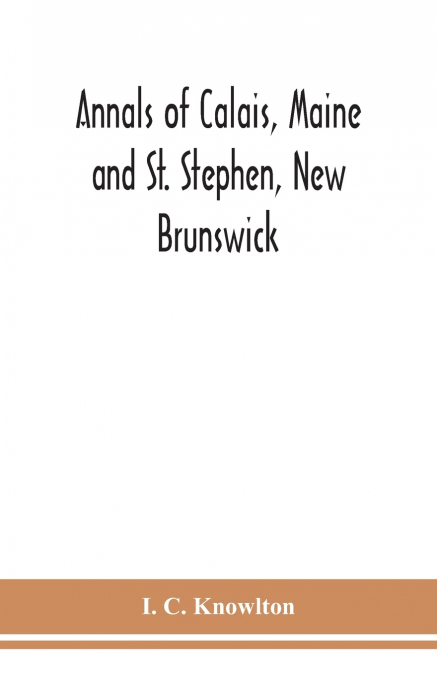 Annals Of Calais, Maine And St. Stephen, New Brunswick; Including The Village Of Milltown, Me., And The Present Town Of Milltown, N.B