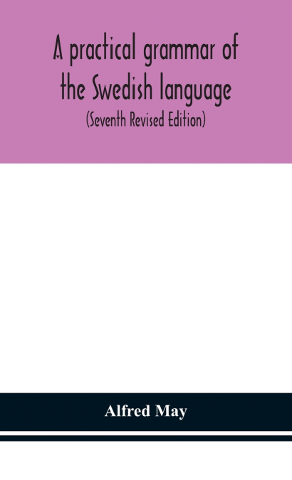 A Practical Grammar Of The Swedish Language; With Reading And Writing Exercises (Seventh Revised Edition)