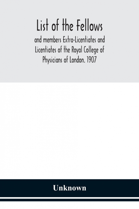 List Of The Fellows And Members Extra-Licentiates And Licentiates Of The Royal College Of Physicians Of London. 1907