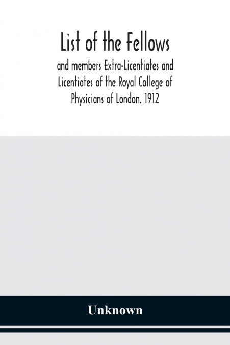 List Of The Fellows And Members Extra-Licentiates And Licentiates Of The Royal College Of Physicians Of London. 1912