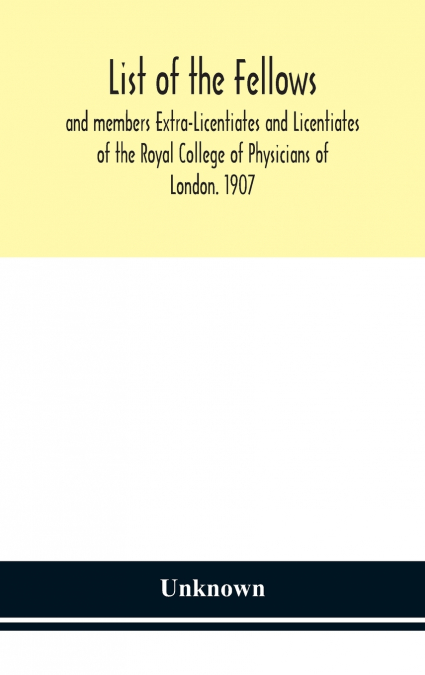 List Of The Fellows And Members Extra-Licentiates And Licentiates Of The Royal College Of Physicians Of London. 1907