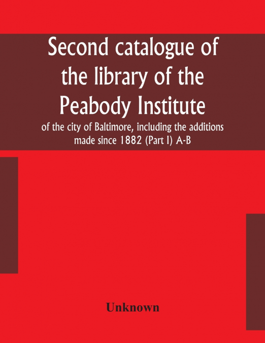 Second Catalogue Of The Library Of The Peabody Institute Of The City Of Baltimore, Including The Additions Made Since 1882 (Part I) A-B