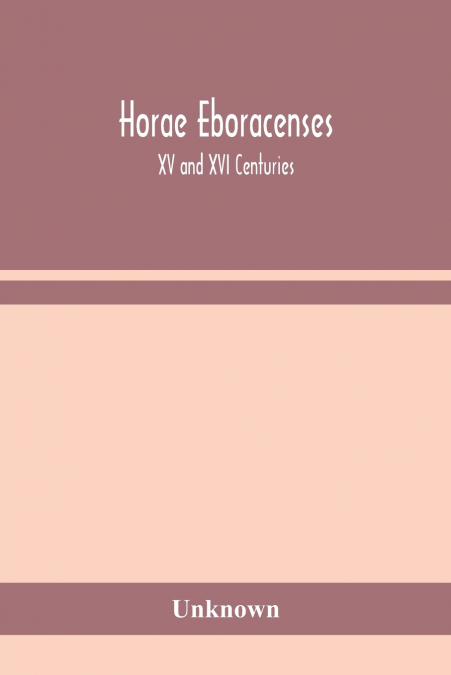 Horae Eboracenses; The Prymer Or Hours Of The Blessed Virgin Mary According To The Use Of The Illustrious Church Of York With Other Devotions As They Were Used By The Lay-Folk In The Northern Province