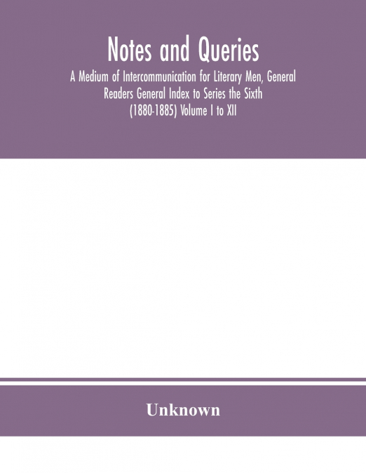 Notes And Queries; A Medium Of Intercommunication For Literary Men, General Readers General Index To Series The Sixth (1880-1885) Volume I To Xii.