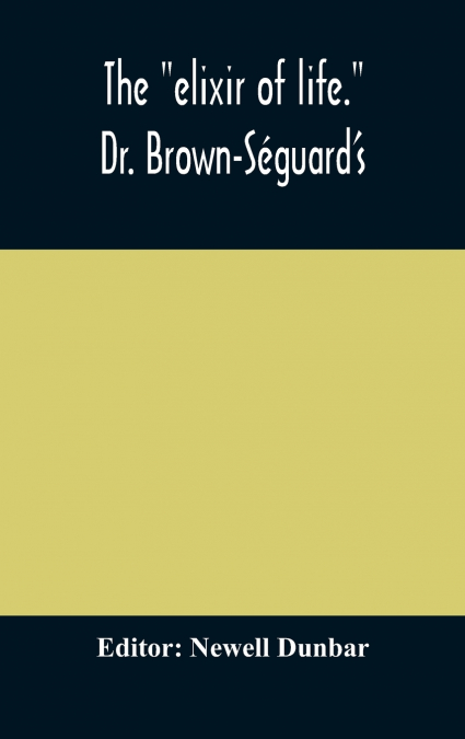The 'Elixir Of Life.' Dr. Brown-Séguard’S Own Account Of His Famous Alleged Remedy For Debility And Old Age, Dr. Variot’S Experiments And Contemporaneous Comments Of The Profession And The Press