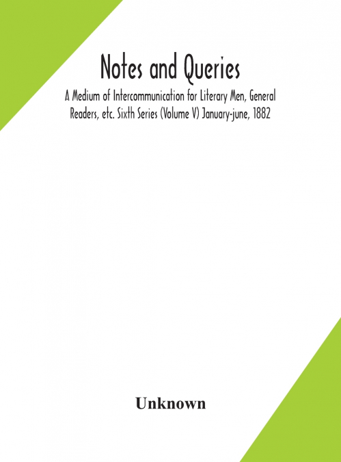 Notes And Queries; A Medium Of Intercommunication For Literary Men, General Readers, Etc. Sixth Series (Volume V) January-June, 1882