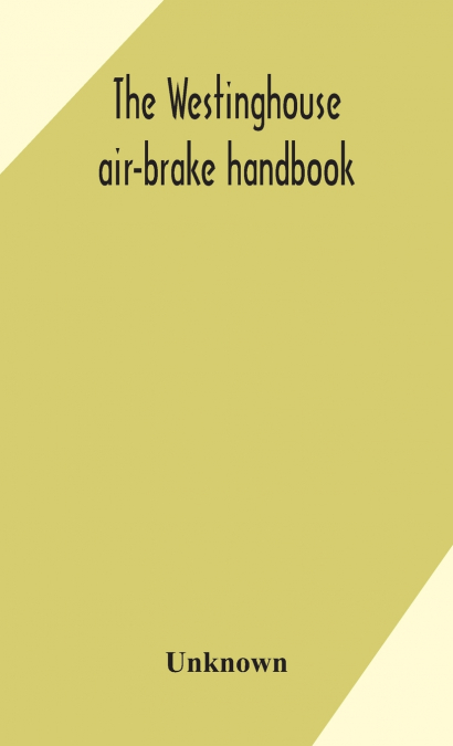 The Westinghouse Air-Brake Handbook; A Convenient Reference Book For All Persons Interested In The Construction, Installation, Operation, Care, Maintenance, Or Repair Of The Westinghouse Air-Brake Sys