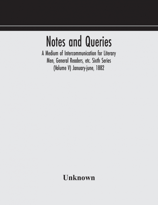 Notes And Queries; A Medium Of Intercommunication For Literary Men, General Readers, Etc. Sixth Series (Volume V) January-June, 1882