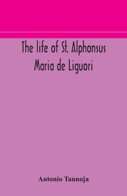 The Life Of St. Alphonsus Maria De Liguori, Bishop Of St. Agatha Of The Goths And Founder Of The Congregation Of The Holy Redeemer