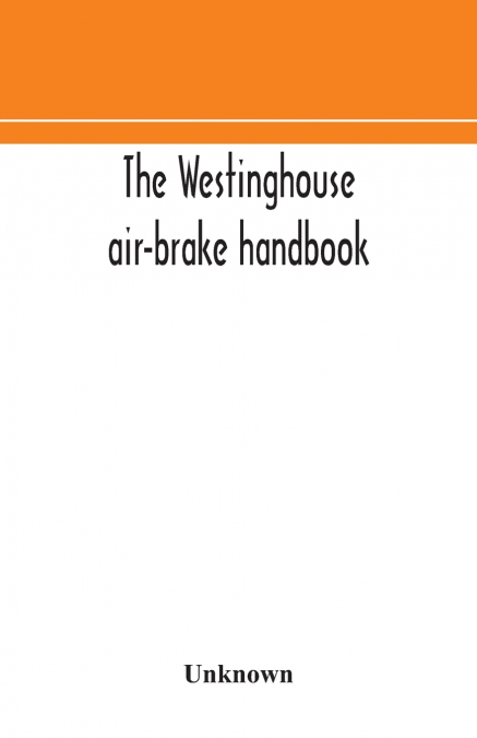 The Westinghouse Air-Brake Handbook; A Convenient Reference Book For All Persons Interested In The Construction, Installation, Operation, Care, Maintenance, Or Repair Of The Westinghouse Air-Brake Sys