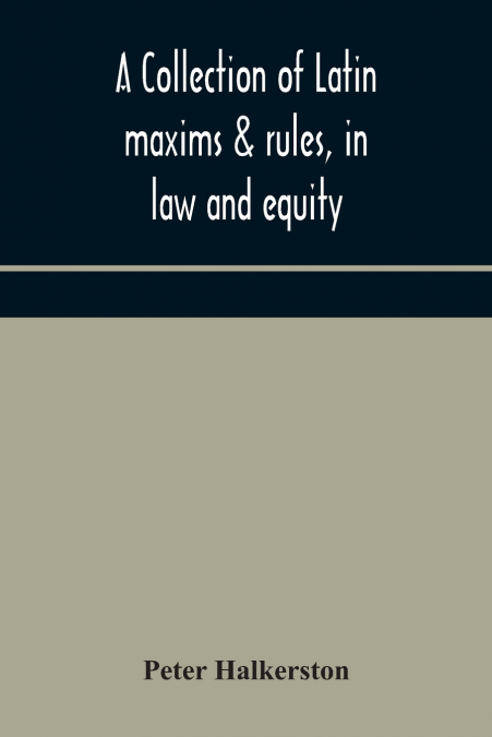 A Collection Of Latin Maxims & Rules, In Law And Equity, Selected From The Most Eminent Authors, On The Civil, Canon, Feudal, English And Scots Law, With An English Translation, And An Appendix Of Ref