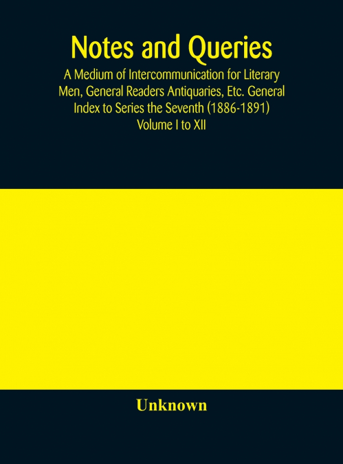 Notes And Queries; A Medium Of Intercommunication For Literary Men, General Readers Antiquaries, Etc. General Index To Series The Seventh (1886-1891) Volume I To Xii