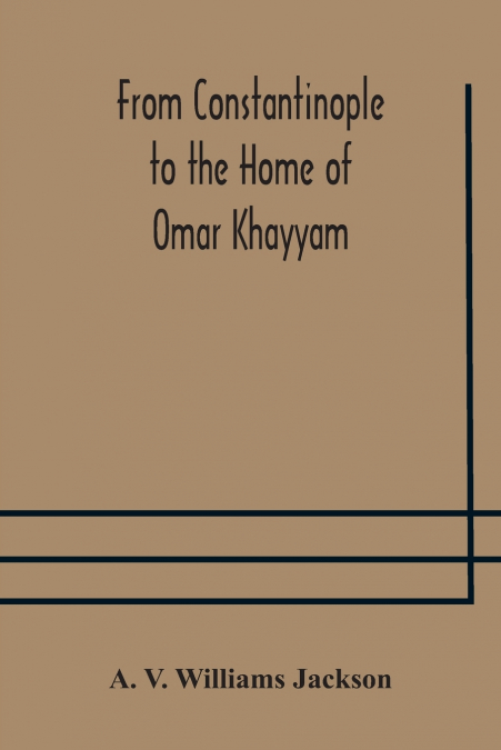From Constantinople To The Home Of Omar Khayyam, Travels In Transcaucasia And Northern Persia, For Historic And Literary Research